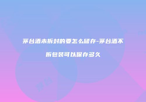 茅台酒未拆封的要怎么储存-茅台酒不拆包装可以保存多久