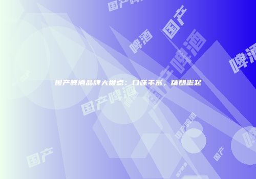 国产啤酒品牌大盘点：口味丰富，精酿崛起