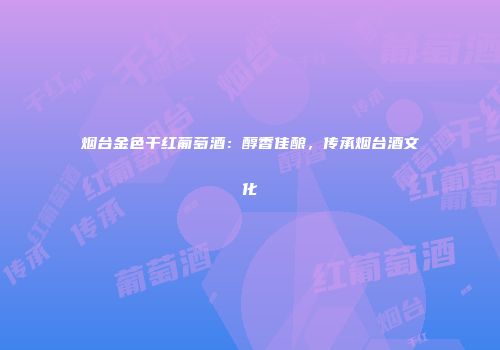 烟台金色干红葡萄酒：醇香佳酿，传承烟台酒文化
