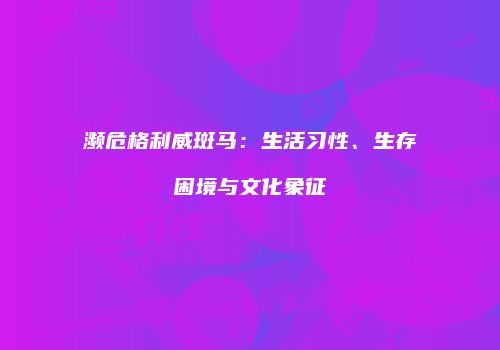 濒危格利威斑马：生活习性、生存困境与文化象征