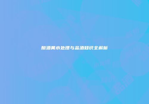 酿酒黄水处理与品酒知识全解析