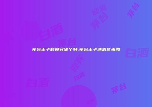 茅台王子和迎宾哪个好,茅台王子酒酒体来源