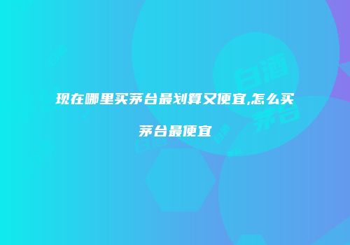 现在哪里买茅台最划算又便宜,怎么买茅台最便宜