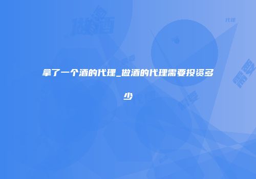 拿了一个酒的代理_做酒的代理需要投资多少