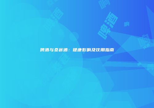 啤酒与桑葚酒：健康影响及饮用指南