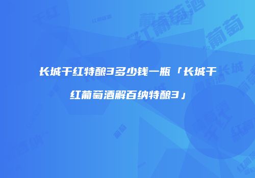 长城干红特酿3多少钱一瓶「长城干红葡萄酒解百纳特酿3」