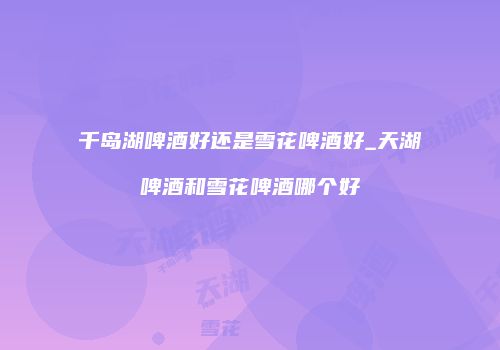 千岛湖啤酒好还是雪花啤酒好_天湖啤酒和雪花啤酒哪个好