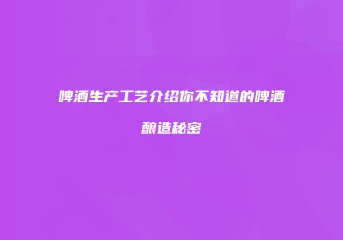 啤酒生产工艺介绍你不知道的啤酒酿造秘密