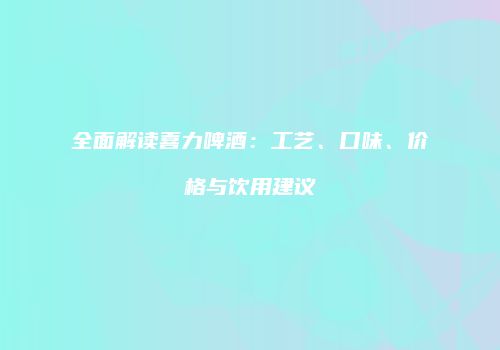 全面解读喜力啤酒：工艺、口味、价格与饮用建议
