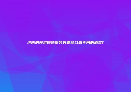 济南趵突泉白酒系列有哪些口感不同的酒款?