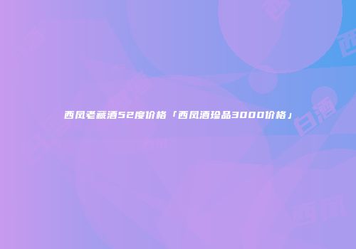 西凤老藏酒52度价格「西凤酒珍品3000价格」