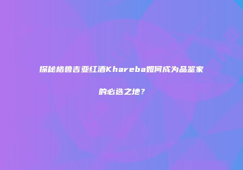 探秘格鲁吉亚红酒Khareba如何成为品鉴家的必选之地？
