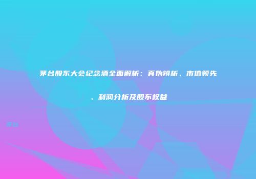 茅台股东大会纪念酒全面解析：真伪辨析、市值领先、利润分析及股东权益