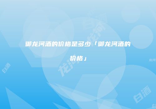 御龙河酒的价格是多少「御龙河酒的价格」
