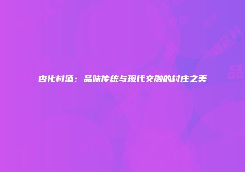 杏化村酒：品味传统与现代交融的村庄之美