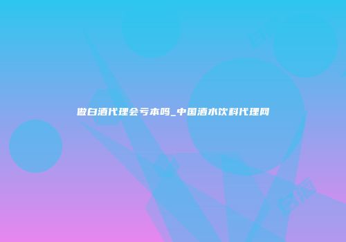 做白酒代理会亏本吗_中国酒水饮料代理网