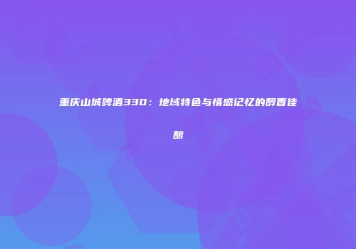 重庆山城啤酒330：地域特色与情感记忆的醇香佳酿