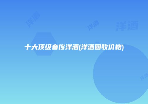 十大顶级奢侈洋酒(洋酒回收价格)