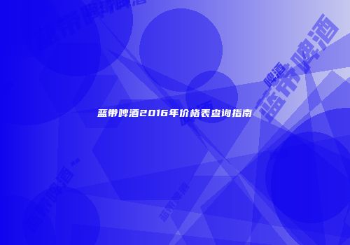 蓝带啤酒2016年价格表查询指南