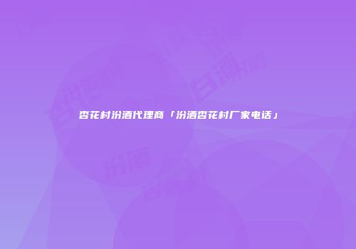 杏花村汾酒代理商「汾酒杏花村厂家电话」