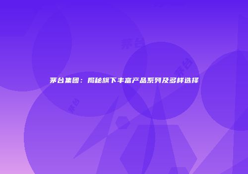茅台集团：揭秘旗下丰富产品系列及多样选择