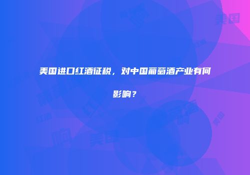 美国进口红酒征税，对中国葡萄酒产业有何影响？