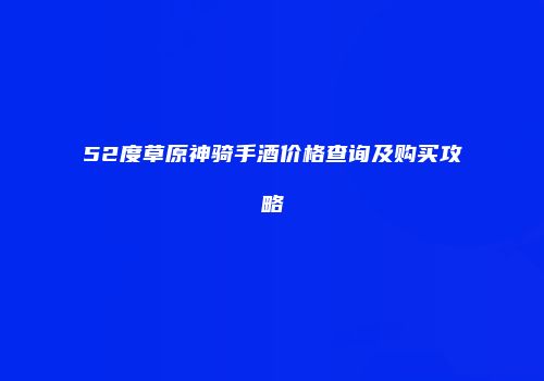 52度草原神骑手酒价格查询及购买攻略