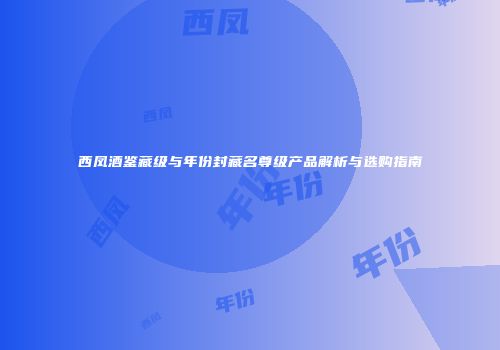 西凤酒鉴藏级与年份封藏名尊级产品解析与选购指南