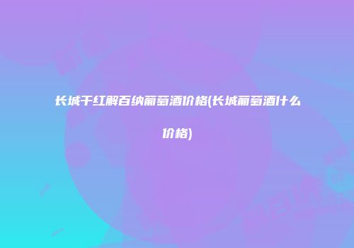 长城干红解百纳葡萄酒价格(长城葡萄酒什么价格)