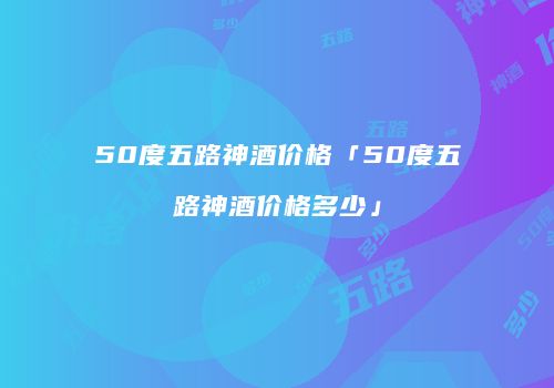 50度五路神酒价格「50度五路神酒价格多少」