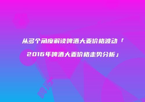 从多个角度解读啤酒大麦价格波动「2016年啤酒大麦价格走势分析」
