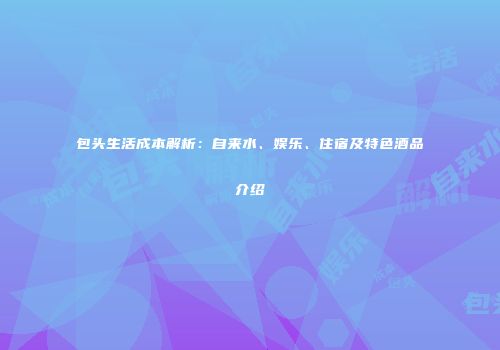 包头生活成本解析：自来水、娱乐、住宿及特色酒品介绍