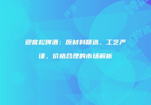 迎客松啤酒：原材料精选、工艺严谨，价格合理的市场解析