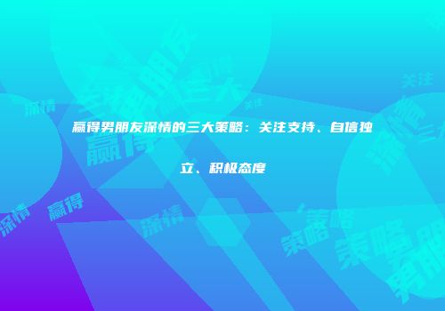 赢得男朋友深情的三大策略：关注支持、自信独立、积极态度