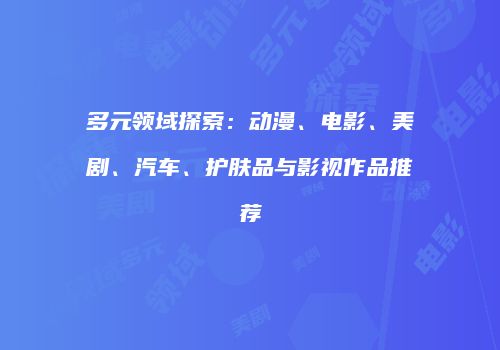 多元领域探索：动漫、电影、美剧、汽车、护肤品与影视作品推荐