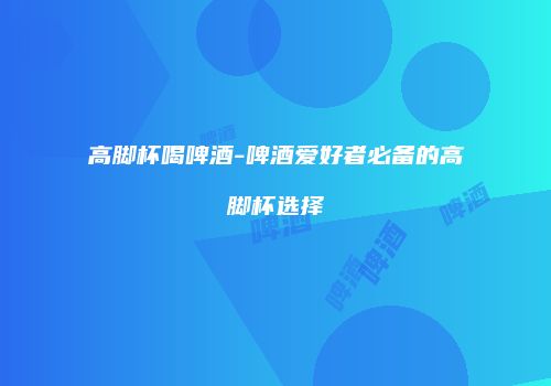 高脚杯喝啤酒-啤酒爱好者必备的高脚杯选择