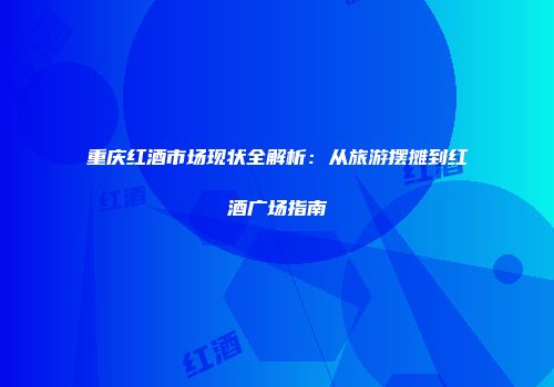 重庆红酒市场现状全解析：从旅游摆摊到红酒广场指南