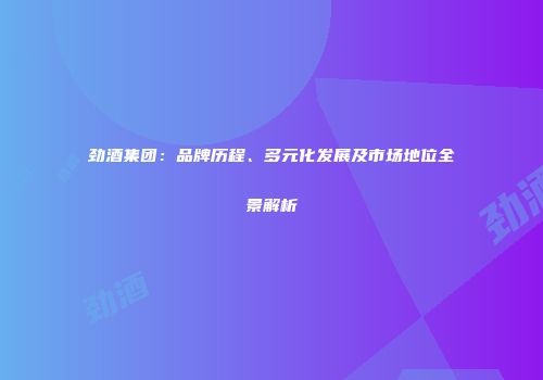劲酒集团：品牌历程、多元化发展及市场地位全景解析