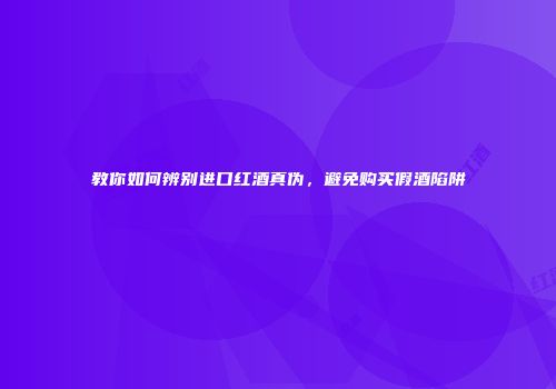 教你如何辨别进口红酒真伪，避免购买假酒陷阱