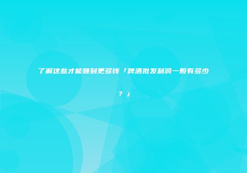 了解这些才能赚到更多钱「啤酒批发利润一般有多少？」