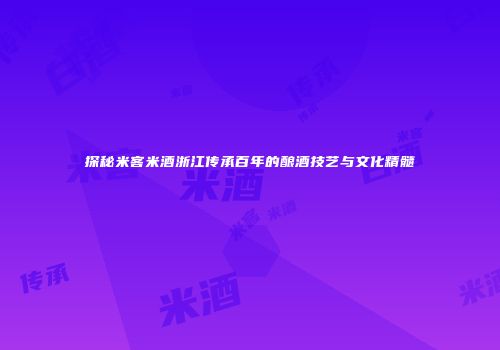 探秘米客米酒浙江传承百年的酿酒技艺与文化精髓