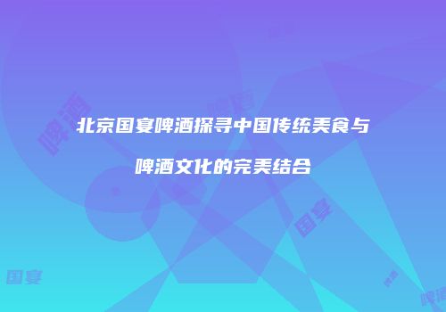 北京国宴啤酒探寻中国传统美食与啤酒文化的完美结合