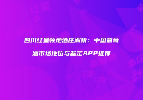 四川红星领地酒庄解析：中国葡萄酒市场地位与鉴定APP推荐