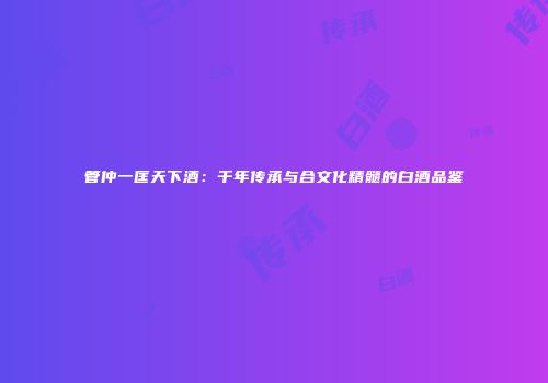 管仲一匡天下酒：千年传承与合文化精髓的白酒品鉴