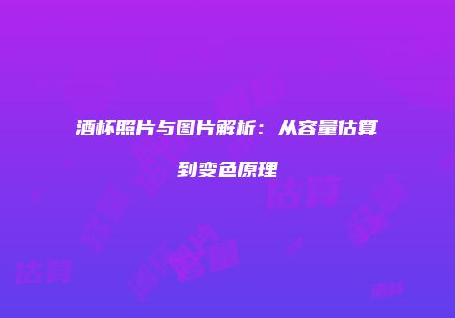 酒杯照片与图片解析：从容量估算到变色原理