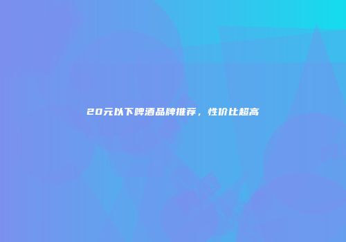 20元以下啤酒品牌推荐，性价比超高