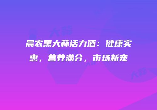 晨农黑大蒜活力酒：健康实惠，营养满分，市场新宠