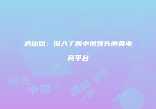 酒仙网：深入了解中国领先酒类电商平台