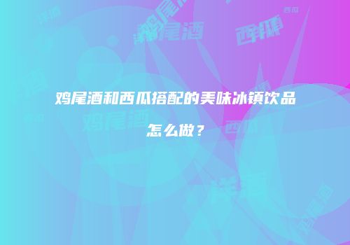 鸡尾酒和西瓜搭配的美味冰镇饮品怎么做？
