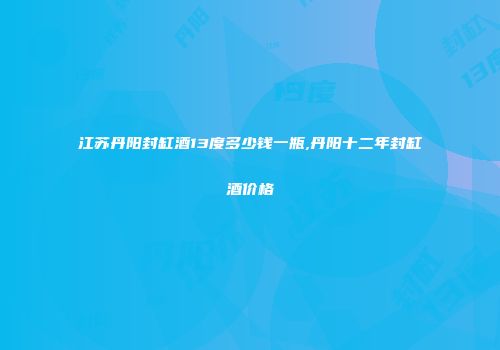 江苏丹阳封缸酒13度多少钱一瓶,丹阳十二年封缸酒价格